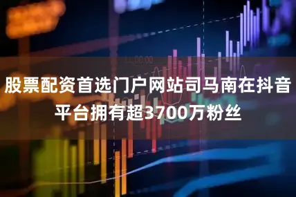 股票配资首选门户网站司马南在抖音平台拥有超3700万粉丝