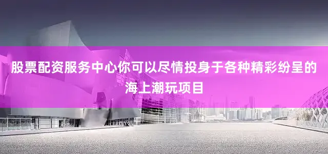股票配资服务中心你可以尽情投身于各种精彩纷呈的海上潮玩项目