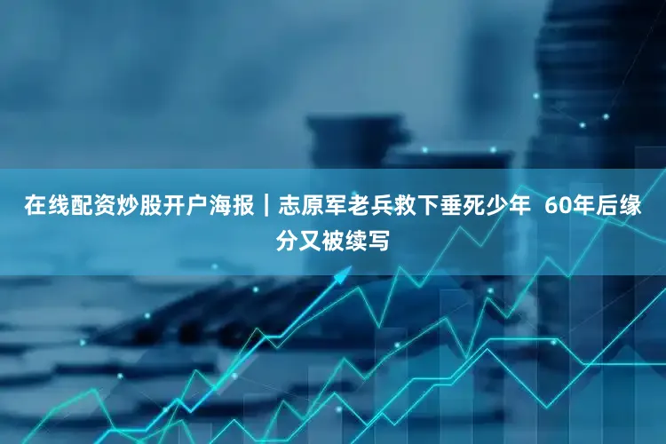 在线配资炒股开户海报｜志原军老兵救下垂死少年  60年后缘分又被续写