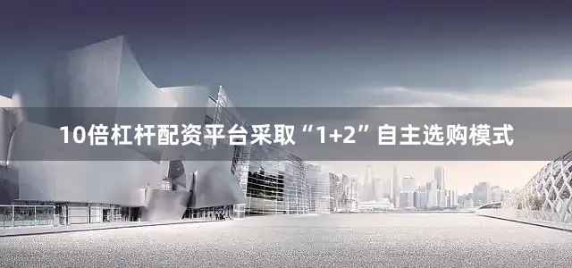 10倍杠杆配资平台采取“1+2”自主选购模式