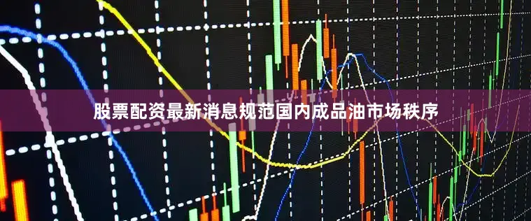 股票配资最新消息规范国内成品油市场秩序