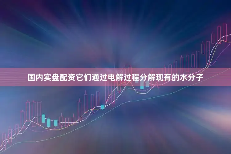 国内实盘配资它们通过电解过程分解现有的水分子