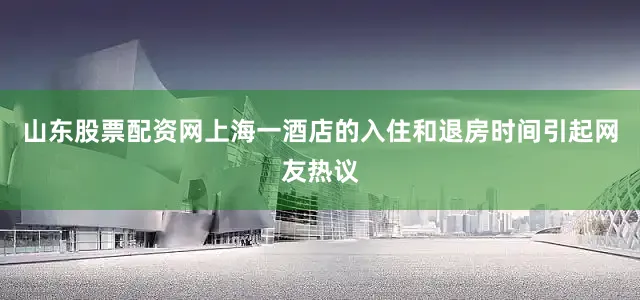 山东股票配资网上海一酒店的入住和退房时间引起网友热议