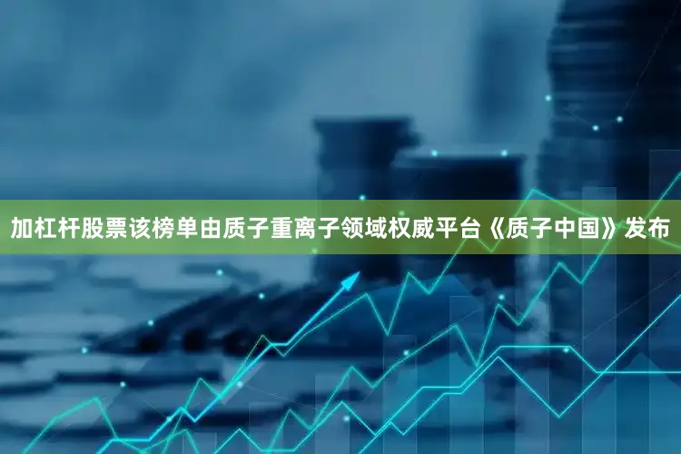 加杠杆股票该榜单由质子重离子领域权威平台《质子中国》发布