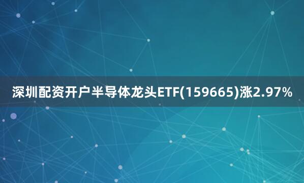 深圳配资开户半导体龙头ETF(159665)涨2.97%