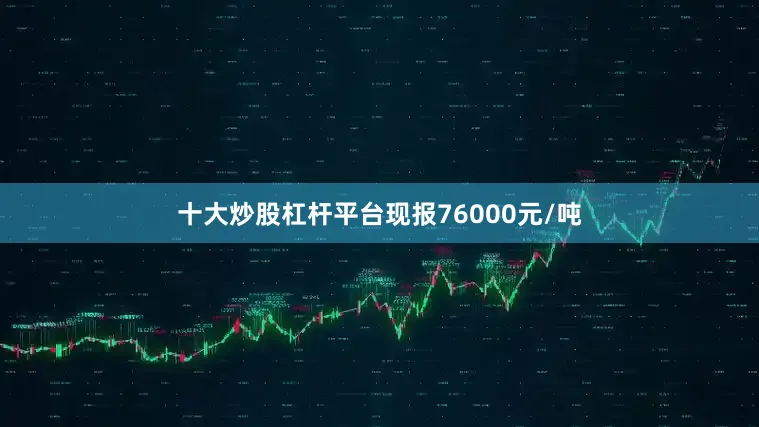 十大炒股杠杆平台现报76000元/吨