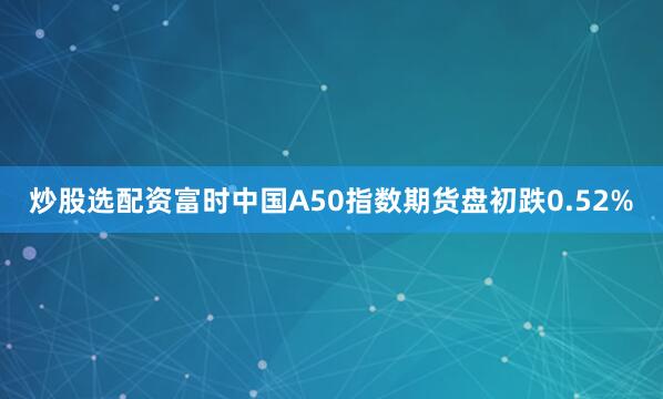 炒股选配资富时中国A50指数期货盘初跌0.52%