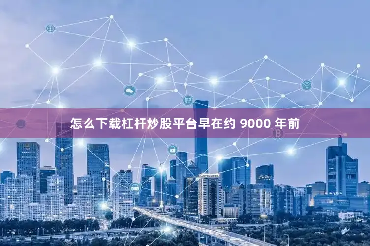 怎么下载杠杆炒股平台早在约 9000 年前