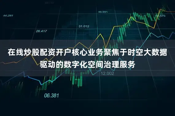 在线炒股配资开户核心业务聚焦于时空大数据驱动的数字化空间治理服务