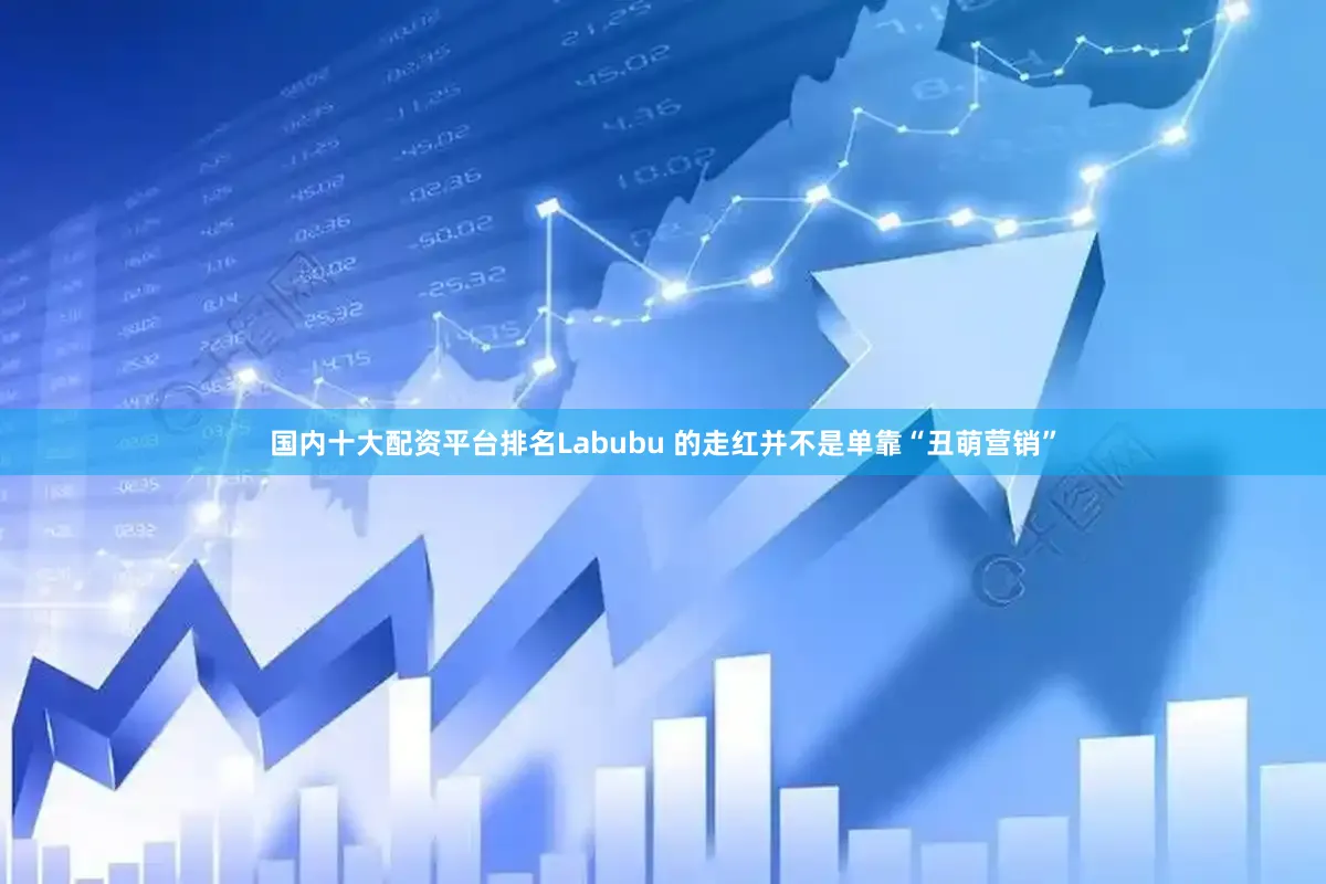 国内十大配资平台排名Labubu 的走红并不是单靠“丑萌营销”
