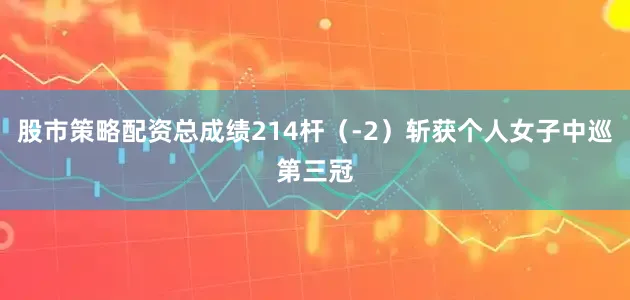 股市策略配资总成绩214杆（-2）斩获个人女子中巡第三冠