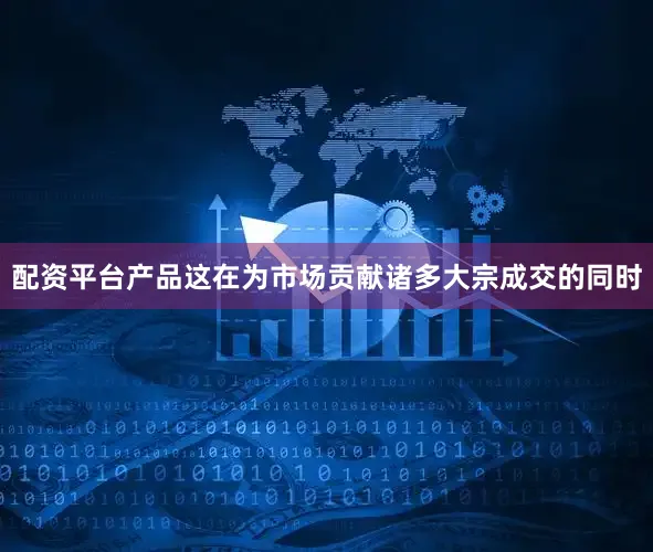 配资平台产品这在为市场贡献诸多大宗成交的同时